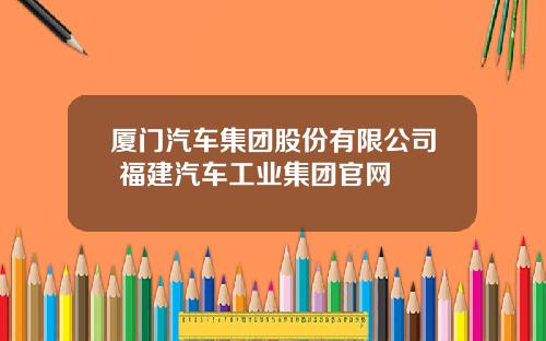 厦门汽车集团股份有限公司 福建汽车工业集团官网