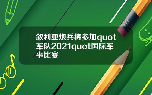 叙利亚炮兵将参加quot军队2021quot国际军事比赛