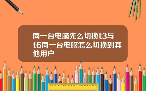 同一台电脑先么切换t3与t6同一台电脑怎么切换到其他用户