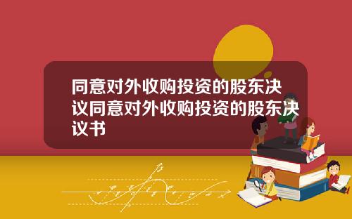 同意对外收购投资的股东决议同意对外收购投资的股东决议书