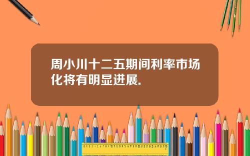 周小川十二五期间利率市场化将有明显进展.