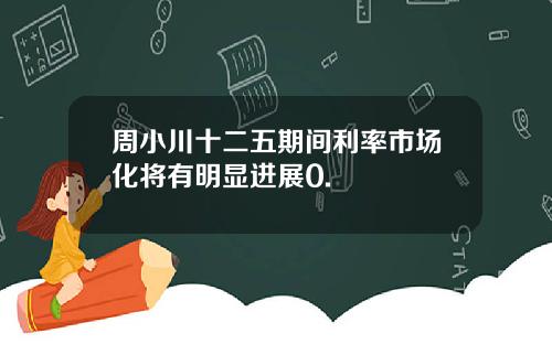 周小川十二五期间利率市场化将有明显进展0.