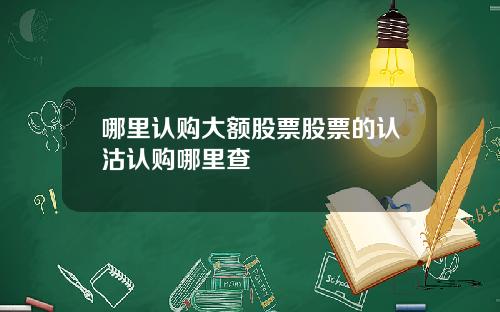 哪里认购大额股票股票的认沽认购哪里查