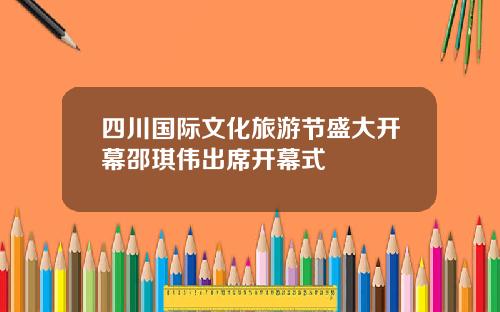四川国际文化旅游节盛大开幕邵琪伟出席开幕式