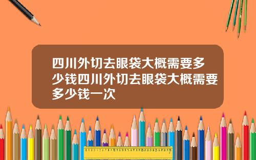 四川外切去眼袋大概需要多少钱四川外切去眼袋大概需要多少钱一次