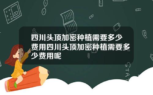 四川头顶加密种植需要多少费用四川头顶加密种植需要多少费用呢