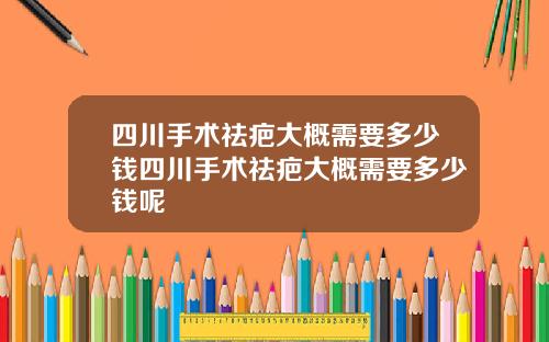 四川手术祛疤大概需要多少钱四川手术祛疤大概需要多少钱呢