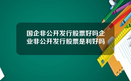 国企非公开发行股票好吗企业非公开发行股票是利好吗