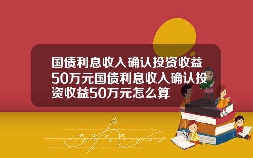 国债利息收入确认投资收益50万元国债利息收入确认投资收益50万元怎么算