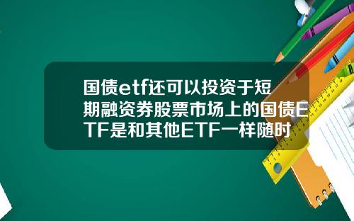 国债etf还可以投资于短期融资券股票市场上的国债ETF是和其他ETF一样随时可以买卖吗