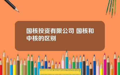 国核投资有限公司 国核和中核的区别