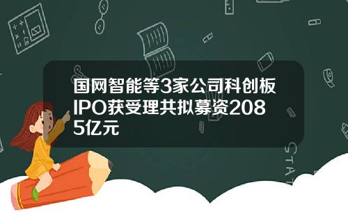 国网智能等3家公司科创板IPO获受理共拟募资2085亿元