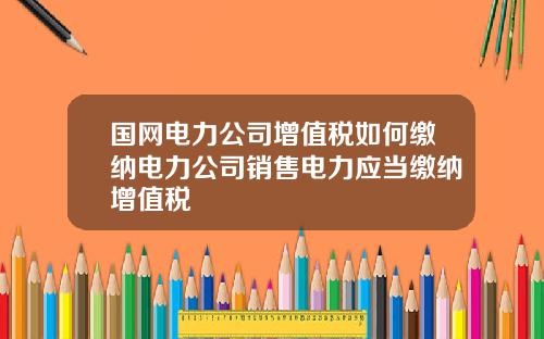 国网电力公司增值税如何缴纳电力公司销售电力应当缴纳增值税