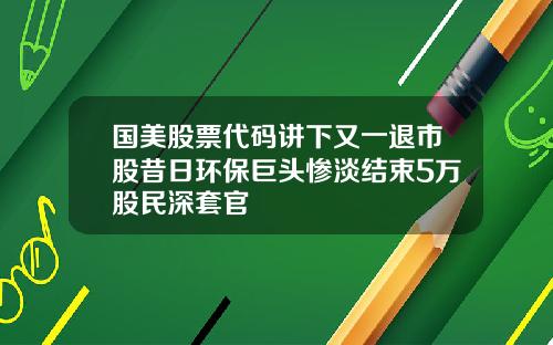 国美股票代码讲下又一退市股昔日环保巨头惨淡结束5万股民深套官
