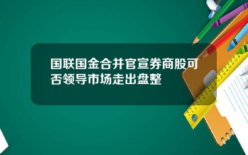 国联国金合并官宣券商股可否领导市场走出盘整