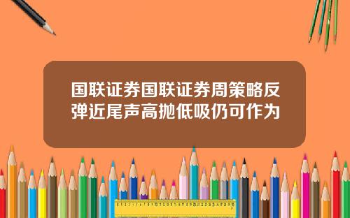 国联证券国联证券周策略反弹近尾声高抛低吸仍可作为