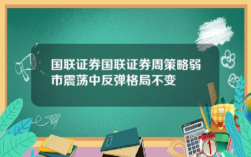 国联证券国联证券周策略弱市震荡中反弹格局不变