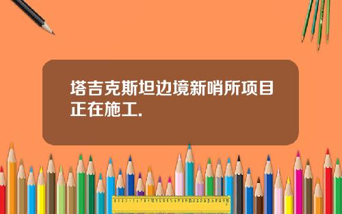 塔吉克斯坦边境新哨所项目正在施工.