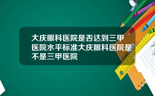 大庆眼科医院是否达到三甲医院水平标准大庆眼科医院是不是三甲医院