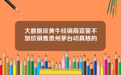 大数据反黄牛经销商宣誓不加价销售贵州茅台动真格的