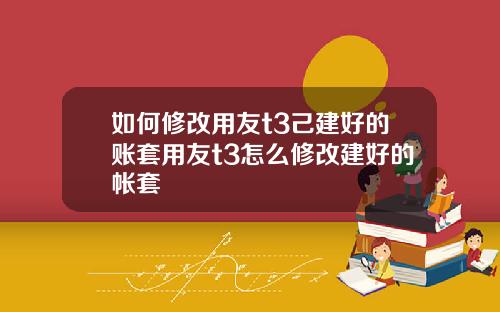 如何修改用友t3己建好的账套用友t3怎么修改建好的帐套