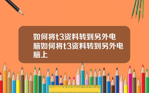 如何将t3资料转到另外电脑如何将t3资料转到另外电脑上