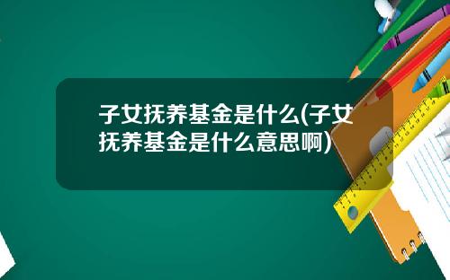 子女抚养基金是什么(子女抚养基金是什么意思啊)