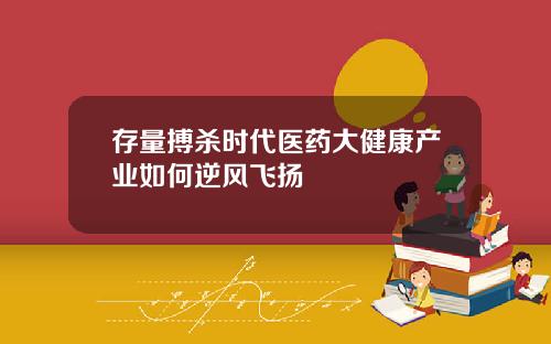 存量搏杀时代医药大健康产业如何逆风飞扬