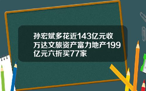 孙宏斌多花近143亿元收万达文旅资产富力地产199亿元六折买77家