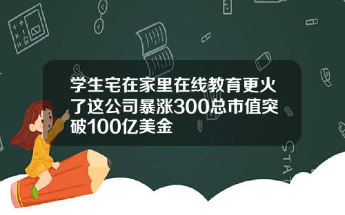 学生宅在家里在线教育更火了这公司暴涨300总市值突破100亿美金