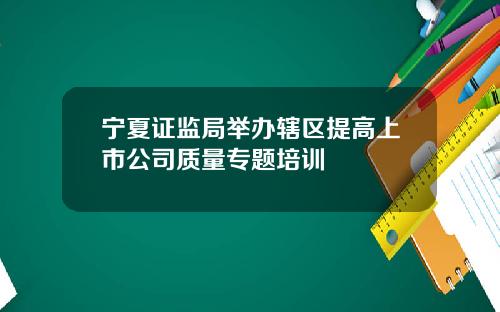 宁夏证监局举办辖区提高上市公司质量专题培训