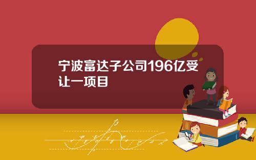 宁波富达子公司196亿受让一项目