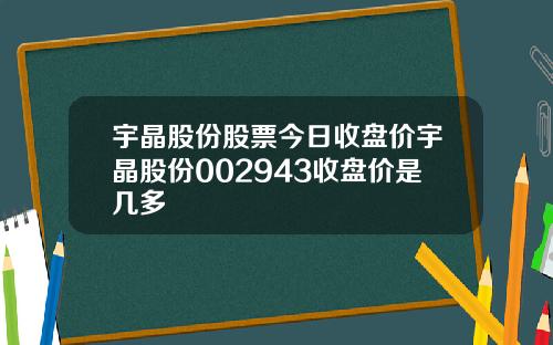 宇晶股份股票今日收盘价宇晶股份002943收盘价是几多
