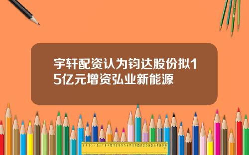 宇轩配资认为钧达股份拟15亿元增资弘业新能源