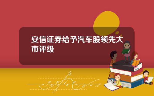 安信证券给予汽车股领先大市评级