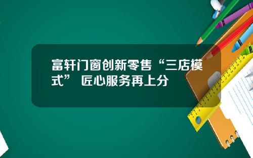 富轩门窗创新零售“三店模式” 匠心服务再上分
