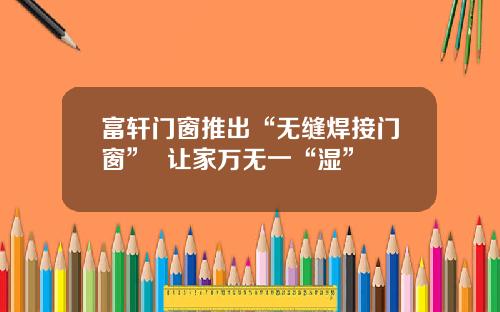 富轩门窗推出“无缝焊接门窗”  让家万无一“湿”