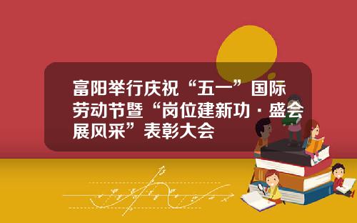富阳举行庆祝“五一”国际劳动节暨“岗位建新功·盛会展风采”表彰大会
