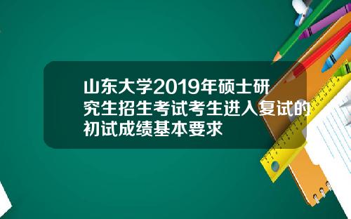 山东大学2019年硕士研究生招生考试考生进入复试的初试成绩基本要求
