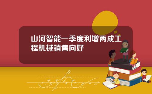 山河智能一季度利增两成工程机械销售向好