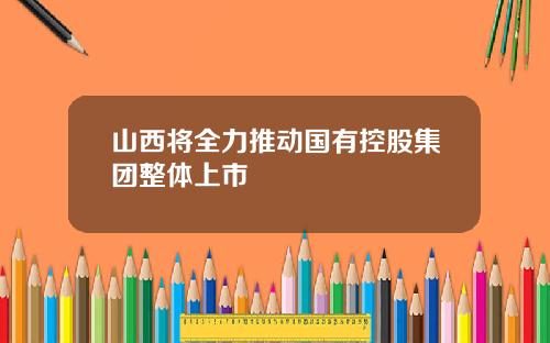 山西将全力推动国有控股集团整体上市