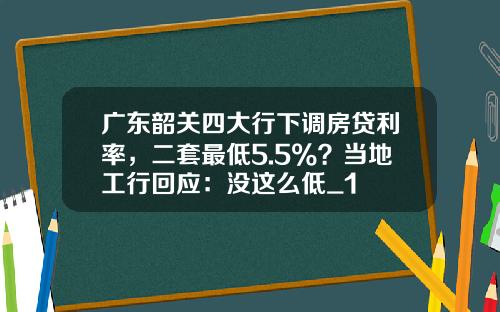 广东韶关四大行下调房贷利率，二套最低5.5%？当地工行回应：没这么低_1