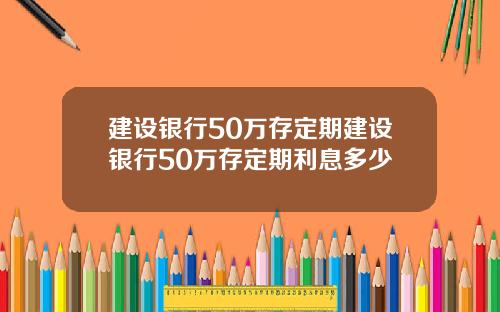 建设银行50万存定期建设银行50万存定期利息多少