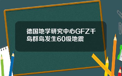 德国地学研究中心GFZ千岛群岛发生60级地震