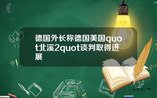 德国外长称德国美国quot北溪2quot谈判取得进展