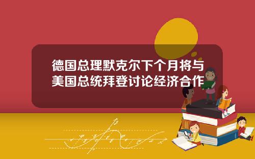 德国总理默克尔下个月将与美国总统拜登讨论经济合作