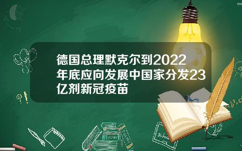 德国总理默克尔到2022年底应向发展中国家分发23亿剂新冠疫苗