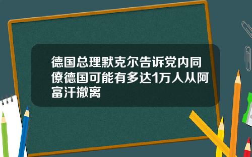 德国总理默克尔告诉党内同僚德国可能有多达1万人从阿富汗撤离