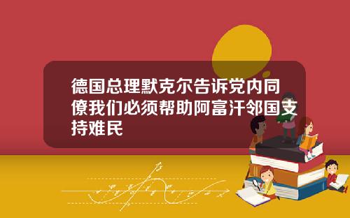 德国总理默克尔告诉党内同僚我们必须帮助阿富汗邻国支持难民