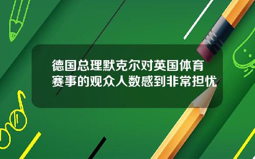 德国总理默克尔对英国体育赛事的观众人数感到非常担忧